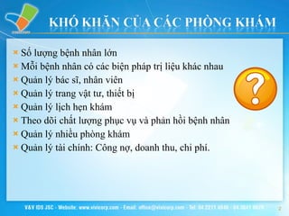 Số lượng bệnh nhân lớn Mỗi bệnh nhân có các biện pháp trị liệu khác nhau Quản lý bác sĩ, nhân viên Quản lý trang vật tư, thiết bị Quản lý lịch hẹn khám Theo dõi chất lượng phục vụ và phản hồi bệnh nhân Quản lý nhiều phòng khám Quản lý tài chính: Công nợ, doanh thu, chi phí. 
