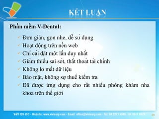 Phần mềm V-Dental: Đơn giản, gọn nhẹ, dễ sử dụng Hoạt động trên nền web Chỉ cài đặt một lần duy nhất Giảm thiểu sai sót, thất thoát tài chính Không lo mất dữ liệu  Bảo mật, không sợ thuế kiểm tra Đã được ứng dụng cho rất nhiều phòng khám nha khoa trên thế giới 