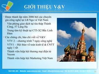 Được thành lập năm 2006 bởi các chuyên gia công nghệ tại LB Nga và Việt Nam Văn phòng giao dịch tại tòa tháp Thành Công, 57 Láng Hạ Trung tâm kỹ thuật tại CT5-X2 Bắc Linh Đàm Các chứng chỉ, báo chí viết về V&V VTV 2 – chương trình 7 ngày công nghệ VTV1 – Hội thảo về toán kinh tế & CNTT ngày 1 tết Thành viên hiệp hội thương mại điện tử Vecom Thành viên hiệp hội Marketing Việt Nam 