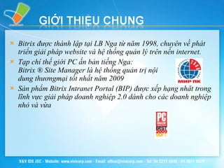 Bitrix được thành lập tại LB Nga từ năm 1998, chuyên về phát triển giải pháp website và hệ thống quản lý trên nền internet.  Tạp chí thế giới PC ấn bản tiếng Nga:  Bitrix ® Site Manager là hệ thống quản trị nội  dung thươngmại tốt nhất năm 2009 Sản phẩm Bitrix Intranet Portal (BIP) được xếp hạng nhất trong lĩnh vực giải pháp doanh nghiệp 2.0 dành cho các doanh nghiệp nhỏ và vừa 