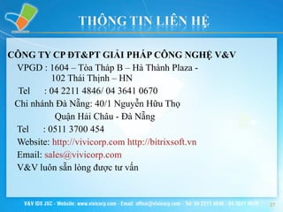 CÔNG TY CP ĐT&PT GIẢI PHÁP CÔNG NGHỆ V&V VPGD : 1604 – Tòa Tháp B – Hà Thành Plaza -   102 Thái Thịnh – HN Tel  : 04 2211 4846/ 04 3641 0670 Chi nhánh Đà Nẵng: 40/1 Nguyễn Hữu Thọ  Quận Hải Châu - Đà Nẵng Tel   :  0511 3700 454 Website:  http://vivicorp.com   http://bitrixsoft.vn Email:  [email_address]   V&V luôn sẵn lòng được tư vấn 