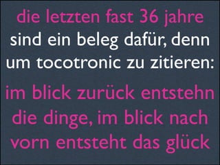 die letzten fast 36 jahre
sind ein beleg dafür, denn
um tocotronic zu zitieren:
im blick zurück entstehn
die dinge, im blick nach
vorn entsteht das glück
 