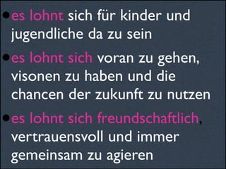 •es lohnt sich für kinder und
jugendliche da zu sein
•es lohnt sich voran zu gehen,
visonen zu haben und die
chancen der zukunft zu nutzen
•es lohnt sich freundschaftlich,
vertrauensvoll und immer
gemeinsam zu agieren
 