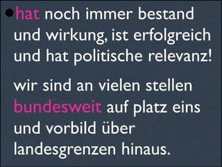 •hat noch immer bestand
und wirkung, ist erfolgreich
und hat politische relevanz!
wir sind an vielen stellen
bundesweit auf platz eins
und vorbild über
landesgrenzen hinaus.
 