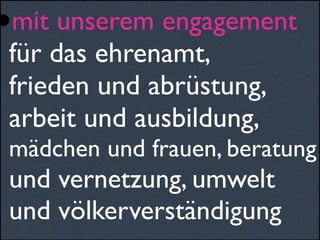 •mit unserem engagement
für das ehrenamt,
frieden und abrüstung,
arbeit und ausbildung,
mädchen und frauen, beratung
und vernetzung, umwelt
und völkerverständigung
 