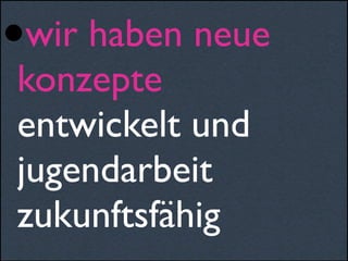 •wir haben neue
konzepte
entwickelt und
jugendarbeit
zukunftsfähig
 