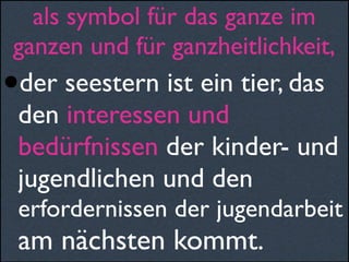 als symbol für das ganze im
ganzen und für ganzheitlichkeit,
•der seestern ist ein tier, das
den interessen und
bedürfnissen der kinder- und
jugendlichen und den
erfordernissen der jugendarbeit
am nächsten kommt.
 