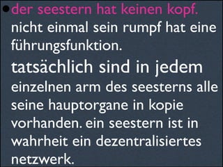 •der seestern hat keinen kopf.
nicht einmal sein rumpf hat eine
führungsfunktion.
tatsächlich sind in jedem
einzelnen arm des seesterns alle
seine hauptorgane in kopie
vorhanden. ein seestern ist in
wahrheit ein dezentralisiertes
netzwerk.
 