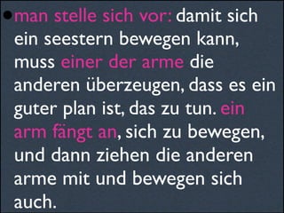•man stelle sich vor: damit sich
ein seestern bewegen kann,
muss einer der arme die
anderen überzeugen, dass es ein
guter plan ist, das zu tun. ein
arm fängt an, sich zu bewegen,
und dann ziehen die anderen
arme mit und bewegen sich
auch.
 