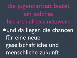 die jugendarbeit bietet
ein solches
hierarchiefreies netzwerk
•und da liegen die chancen
für eine neue
gesellschaftliche und
menschliche zukunft
 