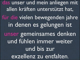 das unser und mein anliegen mit
allen kräften unterstützt hat,
für die vielen bewegenden jahre
in denen es gelungen ist
unser gemeinsames denken
und fühlen immer weiter
und bis zur
exzellenz zu entfalten.
 