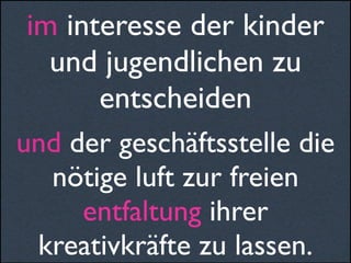 im interesse der kinder
und jugendlichen zu
entscheiden
und der geschäftsstelle die
nötige luft zur freien
entfaltung ihrer
kreativkräfte zu lassen.
 