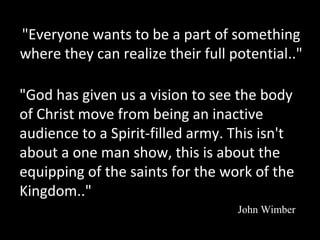 "Everyone wants to be a part of something
where they can realize their full potential.."
"God has given us a vision to see the body
of Christ move from being an inactive
audience to a Spirit-filled army. This isn't
about a one man show, this is about the
equipping of the saints for the work of the
Kingdom.."
John Wimber

 
