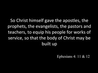 So Christ himself gave the apostles, the
prophets, the evangelists, the pastors and
teachers, to equip his people for works of
service, so that the body of Christ may be
built up
Ephesians 4: 11 & 12

 