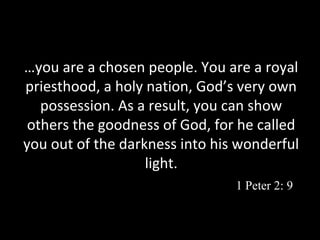 …you are a chosen people. You are a royal
priesthood, a holy nation, God’s very own
possession. As a result, you can show
others the goodness of God, for he called
you out of the darkness into his wonderful
light.
1 Peter 2: 9

 