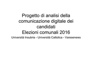 Progetto di analisi della
comunicazione digitale dei
candidati
Elezioni comunali 2016
Università Insubria - Università Cattolica - Varesenews
 