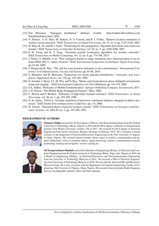 Int J Elec & Comp Eng ISSN: 2088-8708 Ì 5545
[13] Eric Weisstein, ”Nakagami distribution,” [Online], Avaible: http://mathworld.wolfram.com/
NakaDistribution.html, 2020.
[14] N. Patwari, A. O. Hero, M. Perkins, N. S. Correal, and R. J. O’Dea, ”Relative location estimation in
wireless sensor networks,” IEEE Transactions on Signal Processing, vol. 51, no. 8, pp. 2137-2148, 2003.
[15] H. Miao, K. Yu, and M. J. Juntti, ”Positioning for nlos propagation: Algorithm derivations and cramer-rao
bounds,” IEEE Transactions on Vehicular Technology, vol. 56, no. 5, pp. 2568-2580, 2007.
[16] P. H. Tseng and K. T. Feng, ”Geometry-assisted localization algorithms for wireless networks,”
IEEE Transactions on Mobile Computing, vol. 12, no. 4, pp. 774-789, 2013.
[17] J. Prieto, A. Bahillo, et al, ”Nlos mitigation based on range estimation error characterization in an rtt-
based IEEE 802.11, indoor location,” IEEE International Symposium on Intelligent Signal Processing,
pp. 61-66, 2009.
[18] J. Huang and Q. Wan, ”The crlb for wsns location estimation in nlos environments,” International Con-
ference on Communications, Circuits and Systems, pp. 83-86, 2010.
[19] S. Blinnikov and R. Moessner, ”Expansions for nearly gaussian distributions,” Astronomy and Astro-
physics Supplement Series, vol. 130, pp. 193-205, 1998.
[20] D. Jourdan, J. Deyst, J.J., M. Win, and N. Roy, ”Monte carlo localization in dense multipath environments
using uwb ranging,” IEEE International Conference on Ultra-Wideband, pp. 314-319, 2005.
[21] G.L. St¨uber, ”Principles of Mobile Communication,” Springer Publishing Company, Incorporated, 2011.
[22] J. D. Parson, ”The Mobile Radio Propagation Channel,” Wiley, 2000.
[23] C. Bourin and P. Bondon, ”Efﬁciency of high-order moment estimates,” IEEE Transactions on Signal
Processing, vol. 46, no. 1, pp. 255-258, 1998.
[24] G. de Abreu, ”Cth16-4: Accurate simulation of piecewise continuous arbitrary nakagami-m phasor pro-
cesses,” IEEE Global Telecommunications Conference, pp. 1-6, 2006.
[25] D. Torrieri, ”Statistical theory of passive location systems,” IEEE Transactions on Aerospace and Elec-
tronic Systems, vol. AES-20, no. 2, pp. 183-198, 1984.
BIOGRAPHIES OF AUTHORS
Omotayo Oshiga received his B.Tech degree in Physics and Telecommunications from the Federal
University of Technology, Minna, Nigeria in 2010 and the M.Sc degree in Wireless Communication
Systems from Brunel University, London, UK in 2011. He received his Ph.D degree in Electrical
Engineering from Jacobs University, Bremen, Germany in February, 2015. He is currently a Senior
Lecturer in the deaprtment of Electrical/Electronics Engineering at the Nile University of Nigeria,
in Abuja, Nigeria. His research interest include various topics in wireless communication and ap-
plied mathematics such as estimation theory, signal processing, wireless communication systems,
positioning, tracking and navigation, wireless sensing etc.
Ali Nyangwarimam Obadiah received his Bachelor of Engineering (B.Eng.) in Electrical and Com-
puter Engineering from the Federal university of Technology Minna, Niger state, Nigeria in 2010 and
a Master of Engineering (M.Eng.) in Electrical-Electronics and Telecommunication Engineering
from the University of Technology Malaysia in 2014. He received a PhD in Electrical Engineer-
ing from University of Technology Malaysia in 2018. He was with the Advanced RF and Microwave
Research Group. He is now a Lecturer with the Department of Computer Engineering, Faculty of En-
gineering, Nile University of Nigeria, Abuja, Nigeria. His research interest includes Radio frequency
devices, reconﬁgurable antennas, ﬁlters and ﬁlter-antennas.
Error bounds for wireless localization in NLOS environments (Omotayo Oshiga)
 