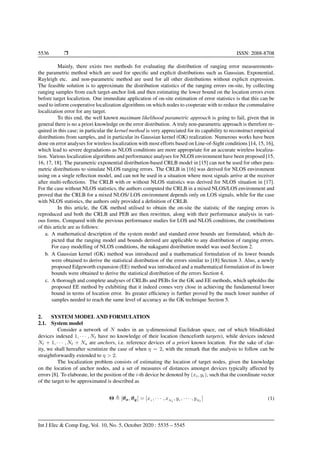 5536 Ì ISSN: 2088-8708
Mainly, there exists two methods for evaluating the distribution of ranging error measurements-
the parametric method which are used for speciﬁc and explicit distributions such as Gaussian, Exponential,
Rayleigh etc. and non-parametric method are used for all other distributions without explicit expression.
The feasible solution is to approximate the distribution statistics of the ranging errors on-site, by collecting
ranging samples from each target-anchor link and then estimating the lower bound on the location errors even
before target localiztion. One immediate application of on-site estimation of error statistics is that this can be
used to inform cooperative localization algorithms on which nodes to cooperate with to reduce the commulative
localization error for any target.
To this end, the well known maximum likelihood parametric approach is going to fail, given that in
general there is no a priori knowledge on the error distribution. A truly non-parametric approach is therefore re-
quired in this case; in particular the kernel method is very appreciated for its capability to reconstruct empirical
distributions from samples, and in particular its Gaussian kernel (GK) realization. Numerous works have been
done on error analyses for wireless localization with most efforts based on Line-of-Sight conditions [14, 15, 16],
which lead to severe degradations as NLOS conditions are more appropriate for an accurate wireless localiza-
tion. Various localization algorithms and performance analyses for NLOS environment have been proposed [15,
16, 17, 18]. The parametric exponential distribution-based CRLB model in [15] can not be used for other para-
metric distributions to simulate NLOS ranging errors. The CRLB in [16] was derived for NLOS environment
using on a single reﬂection model, and can not be used in a situation where most signals arrive at the receiver
after multi-reﬂections. The CRLB with or without NLOS statistics was derived for NLOS situation in [17].
For the case without NLOS statistics, the authors computed the CRLB in a mixed NLOS/LOS environment and
proved that the CRLB for a mixed NLOS/ LOS environment depends only on LOS signals, while for the case
with NLOS statistics, the authors only provided a deﬁnition of CRLB.
In this article, the GK method utilised to obtain the on-site the statistic of the ranging errors is
reproduced and both the CRLB and PEB are then rewritten, along with their performance analysis in vari-
ous forms. Compared with the previous performance studies for LOS and NLOS conditions, the contributions
of this article are as follows:
a. A mathematical description of the system model and standard error bounds are formulated, which de-
picted that the ranging model and bounds derived are applicable to any distribution of ranging errors.
For easy modelling of NLOS conditions, the nakagami distribution model was used Section 2.
b. A Gaussian kernel (GK) method was introduced and a mathematical formulation of its lower bounds
were obtained to derive the statistical distribution of the errors similar to [18] Section 3. Also, a newly
proposed Edgeworth expansion (EE) method was introduced and a mathematical formulation of its lower
bounds were obtained to derive the statistical distribution of the errors Section 4.
c. A thorough and complete analyses of CRLBs and PEBs for the GK and EE methods, which upholdss the
proposed EE method by exhibiting that it indeed comes very close in achieving the fundamental lower
bound in terms of location error. Its greater efﬁciency is further proved by the much lower number of
samples needed to reach the same level of accuracy as the GK technique Section 5.
2. SYSTEM MODEL AND FORMULATION
2.1. System model
Consider a network of N nodes in an η-dimensional Euclidean space, out of which blindfolded
devices indexed 1, · · · , Nt have no knowledge of their location (henceforth targets), while devices indexed
Nt + 1, · · · , Nt + Na are anchors, i.e. reference devices of a priori known location. For the sake of clar-
ity, we shall hereafter scrutinize the case of when η = 2, with the remark that the analysis to follow can be
straightforwardly extended to η > 2.
The localization problem consists of estimating the location of target nodes, given the knowledge
on the location of anchor nodes, and a set of measures of distances amongst devices typically affected by
errors [8]. To elaborate, let the position of the i-th device be denoted by (xi, yi), such that the coordinate vector
of the target to be approximated is described as
Θ [θx, θy] = [x1 , · · · , xNt
, y1 , · · · , yNt
] (1)
Int J Elec & Comp Eng, Vol. 10, No. 5, October 2020 : 5535 – 5545
 