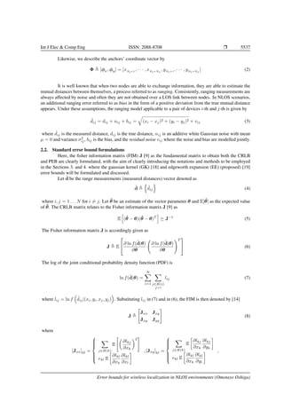 Int J Elec & Comp Eng ISSN: 2088-8708 Ì 5537
Likewise, we describe the anchors’ coordinate vector by
Φ [φx, φy] = [xNt+1
, · · · , xNt+Na
, yNt+1
, · · · , yNt+Na
] (2)
It is well known that when two nodes are able to exchange information, they are able to estimate the
mutual distances between themselves, a process referred to as ranging. Consistently, ranging measurements are
always affected by noise and often they are not obtained over a LOS link between nodes. In NLOS scenarios,
an additional ranging error referred to as bias in the form of a positive deviation from the true mutual distance
appears. Under these assumptions, the ranging model applicable to a pair of devices i-th and j-th is given by
˜dij = dij + nij + bij = (xi − xj)2 + (yi − yj)2 + vij (3)
where ˜dij is the measured distance, dij is the true distance, nij is an additive white Gaussian noise with mean
µ = 0 and variance σ2
ij, bij is the bias, and the residual noise vij where the noise and bias are modelled jointly.
2.2. Standard error bound formulations
Here, the ﬁsher information matrix (FIM) J [9] as the fundamental matrix to obtain both the CRLB
and PEB are clearly formulated, with the aim of clearly introducing the notations and methods to be employed
in the Sections 3. and 4. where the gaussian kernel (GK) [18] and edgeworth expansion (EE) (proposed) [19]
error bounds will be formulated and discussed.
Let ˜d be the range measurements (measured distances) vector denoted as
˜d ˜dij (4)
where i, j = 1 . . . N for i = j. Let ˆθ be an estimate of the vector parameter θ and E[ˆθ] as the expected value
of ˆθ. The CRLB matrix relates to the Fisher information matrix J [9] as
E (ˆθ − θ)(ˆθ − θ)T
J−1
(5)
The Fisher information matrix J is accordingly given as
J E

∂ ln f(˜d|θ)
∂θ
∂ ln f(˜d|θ)
∂θ
T

 (6)
The log of the joint conditional probability density function (PDF) is
ln f(˜d|θ) =
N
i=1 j∈H(i)
j<i
lij (7)
where lij = ln f ˜dij|(xi, yi, xj, yj) . Substituting lij in (7) and in (6), the FIM is then denoted by [14]
J
Jxx Jxy
Jxy Jyy
(8)
where
[Jxx]kl =



j∈H(k)
E
∂lkj
∂xk
2
ekl E
∂lkl
∂xk
∂lkl
∂xl
, [Jxy]kl =



j∈H(k)
E
∂lkj
∂xk
∂lkj
∂yk
ekl E
∂lkl
∂xk
∂lkl
∂yl
,
Error bounds for wireless localization in NLOS environments (Omotayo Oshiga)
 