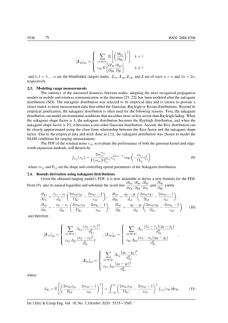 5538 Ì ISSN: 2088-8708
[Jyy]kl =



j∈H(k)
E
∂lkj
∂yk
2
k = l
ekl E
∂lkl
∂yk
∂lkl
∂yl
k = l
and k, l = 1 . . . n are the blindfolded (target) nodes. Jxx, Jyy, Jxy, and J are of sizes n × n and 2n × 2n,
respectively.
2.3. Modeling range measurements
The statistics of the measured distances between nodes- adopting the most recognised propagation
models in mobile and wireless communication in the literature [21, 22], has been modeled after the nakagami
distribution (ND). The nakagami distribution was selected to ﬁt empirical data and is known to provide a
closer match to most measurement data than either the Gaussian, Rayleigh or Rician distributions. Beyond its
empirical justiﬁcation, the nakagami distribution is often used for the following reasons. First, the nakagami
distribution can model environmental conditions that are either more or less severe than Rayleigh fading. When
the nakagami shape factor is 1, the nakagami distribution becomes the Rayleigh distribution, and when the
nakagami shape factor is 1/2, it becomes a one-sided Gaussian distribution. Second, the Rice distribution can
be closely approximated using the close form relationship between the Rice factor and the nakagami shape
factor. Due to the empirical data and work done in [21], the nakagami distribution was chosen to model the
NLOS conditions for ranging measurements.
The PDF of the residual noise vij, to evaluate the performance of both the gaussian kernel and edge-
worth expansion methods, will therein be
fvij
(vij) =
2m
mij
ij
Γ(mij)Ω
mij
ij
v
2mij −1
ij exp −
mij
Ωij
v2
ij (9)
where mij and Ωij are the shape and controlling spread parameters of the Nakagami distribution.
2.4. Bounds derivation using nakagami distributions
Given the obtained ranging model’s PDF, it is now attainable to derive a new formula for the FIM.
From (9), take its natural logarithm and substitute the result into
∂lkl
∂xk
,
∂lkl
∂yk
,
∂lkl
∂xl
and
∂lkl
∂yl
yields
∂lkl
∂xk
=
xk − xl
dkl
2mklvkl
Ωkl
−
2mkl − 1
vkl
,
∂lkl
∂yk
=
yk − yl
dkl
2mklvkl
Ωkl
−
2mkl − 1
vkl
,
∂lkl
∂xl
= −
xk − xl
dkl
2mklvkl
Ωkl
−
2mkl − 1
vkl
,
∂lkl
∂yl
= −
yk − yl
dkl
2mklvkl
Ωkl
−
2mkl − 1
vkl
(10)
and therefore
[Jxx]kl =



j∈H(k)
Akj
(xk − xj)2
d2
kj
ekl Akl
(xk − xl)2
d2
kl
l
, [Jxy]kl =



j∈H(k)
Akj
(xk − xj)(yk − yj)
d2
kj
ekl Akl
(xk − xj)(yk − yj)
d2
kl
,
[Jyy]kl =



j∈H(k)
Akj
(yk − yj)2
d2
kj
ekl Akl
(yk − yl)2
d2
kl
where
Akl = E
2mklvkl
Ωkl
−
2mkl − 1
vkl
2
=
∞
−∞
2mklvkl
Ωkl
−
2mkl − 1
vkl
2
fvkl
(vkl)dvkl (11)
Int J Elec & Comp Eng, Vol. 10, No. 5, October 2020 : 5535 – 5545
 