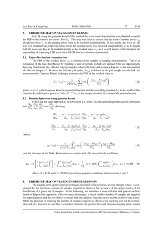 Int J Elec & Comp Eng ISSN: 2088-8708 Ì 5539
3. ERROR ESTIMATION VIA GAUSSIAN KERNEL
In [18], using the gaussian kernel (GK) method the error bound formulation was obtained to model
the PDF of the positive deviation - bias bij. This step was taken to ensure that the white Gaussian noise nij
and positive bias bij in the ranging errors were to be modeled independently. In this article, the work in [18]
was well modiﬁed and improved upon where the residual noise was modeled independently so as to enable
both the noise and bias to be modeled jointly as the residual noise vij, as it is well known in the literature the
impossibity of seperating LOS noise from NLOS bias in a wireless environment.
3.1. Error distribution reconstruction
The PDF of the residual noise vij is obtained from samples of ranging measurements. This is an
estimation of the true distribution by building a sum of kernels (which are derived from an exponentially
decaying function) of the collected ranging samples, whose efﬁciency and accuracy depends on the total number
of collected samples P. Between the i-th and j-th nodes, Svijq is deﬁned as the q-th sample over the link, the
non-parametric Gaussian Kernel technique estimates the PDF of the residual noise as
fvij
(vij) =
1
√
2πPhij
P
q=1
exp −
(vij − Svijq)2
2h2
ij
(12)
where exp(−) is the Gaussian kernel exponential function and the smoothing constant hij is the width of this
Gaussian kernel function given as 1.06σsP−1/5
(σs is the sample standard deviation of the residual noise).
3.2. Bounds derivation using gaussian kernel
Following the same approach as in Subsection 2.4., from (12), the natural logarithm can be substituted
into
∂lkl
∂xk
,
∂lkl
∂yk
,
∂lkl
∂xl
and
∂lkl
∂yl
obtaining
∂lkl
∂xk
=
xk − xl
dkl
gkl(vkl)
fvkl
(vkl)
,
∂lkl
∂yk
=
yk − yl
dkl
gkl(vij)
fvkl
(vkl)
,
∂lkl
∂xl
= −
xk − xl
dkl
gkl(vij)
fvkl
(vkl)
,
∂lkl
∂yl
= −
yk − yl
dkl
gkl(vkl)
fvkl
(vkl)
(13)
where
gkl(vkl) =
1
√
2πPhij
P
t=1
exp −
(vkl − Sbklt)2
2h2
kl
vkl − Sbklt
h2
kl
(14)
and the elements of the Fisher Information are similar with (11) except for the coefﬁcient:
Akl = E
gkl(vkl)
fvij
(vkl)
2
=
∞
−∞
gkl(vkl)2
fvkl
(vkl)
dvkl =
1
σ2
kl
kl ∈ LOS
∞
−∞
gkl(vkl)2
fvkl
(vkl)
dvkl. k, l ∈ NLOS (15)
where kl ∈ LOS and kl ∈ NLOS represent propagation conditions between nodes k and l.
4. ERROR ESTIMATION VIA EDGEWORTH EXPANSION
The ranging error approximation technique presented in the previous section, though robust, is con-
strained by the enormous amount of samples required to obtain a fair accuracy of the approximates of the
distribution of a given set of samples. In the following, we introduce a more efﬁcient and general method,
based on Edgeworth expansion, with two main advantages: a much smaller number of samples are required
for approximation and the possibility to model both the additive Gaussian noise and the positive bias jointly.
While the prospect of reducing the number of samples required to obtain a fair accuracy can not be overem-
phasized, it is essential to state that, in wireless channels, the positive bias and Gaussian ranging errors cannot
Error bounds for wireless localization in NLOS environments (Omotayo Oshiga)
 