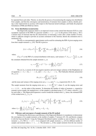 5540 Ì ISSN: 2088-8708
be separated from each other. Therein, we describe the process of reconstructing the ranging error distribution
from samples, and then the convergence and monotonicty of moments from samples is shown, thereby prov-
ing a clear improvement in accuracy with respect to the Gaussian kernel technique, and ﬁnally the proposed
formulation of PEB and CRLB are shown.
4.1. Error distribution reconstruction
The Edgeworth expansion which is an improved version on the central limit theorem (CLT) is a true
asymptotic expansion of the PDF of a gaussian variable ˆx = (x − µ)/σ in the powers of the mean µ. EE is
a formal series of functions that has the characteristics of truncating a series after a ﬁnite number of terms,
which is sufﬁcient enough to provide an accurate estimation to this function, therein the estimation error is
monitored [19].
The EE as a non-parametric approximator can be used for estimating the PDF of given ranging errors
from their sample moments αw [19]. The EE is given as
f(x) = N(µ, σ2
)

1 +
∞
s=1
σs
{kw}
Hes+2r(ˆx)
s
w=1
1
kw!
Sw+2
(w + 2)!
kw

 (16)
where,
N(µ, σ2
) is the PDF of a normal distribution with mean µ and variance σ2
, Sw+2 =
κw+2
κw+1
2
, κw are
the cumulants obtained from the sample moments αw as
κs = s!
{kw}
(−1)(r−1)
(r − 1)!
s
w=1
1
kw!
αw
w!
kw
(17)
The set {kw} consists of all non-negative (positive and zero) integer solutions of the Diophantine set
of equations s = k1 + 2k2 + · · · + sks and r = k1 + k2 + · · · + ks. The Chebyshev-Hermite polynomial
Hen(ˆx) is
Hes(ˆx) = s!
s/2
k=0
(−1)k
ˆxs−2k
k!(s − 2k)!2k
(18)
and the mean and variance of the ranging errors are µ = α1 and σ2
= κ2, respectively [20, 21, 22].
The sample moments from the ranging errors are αw = 1/n
n
i=1
Xi
w
, where Xi are the ranging errors and
w = 1, 2, 3 . . . are the orders of the moment. To determine the number of orders of moment αw required to
estimate a given sample, the standard error s of the samples is calculated using σ2
s /
√
P, where s must be ≤ 0.3,
for each order w. The Edgeworth Expansion is used to model the residual noise vij, hence, the estimated PDF
of the residual noise fvij
(vij) is
fvij (vij) =
1
2πσ2
ij
exp −
(vij − µ)2
2σ2
ij

1 +
∞
s=1
σs
{kw}
AsHes+2r(ˆx)

 (19)
where As =
s
w=1
1
kw!
Sw+2
(w + 2)!
kw
and vij = ˜dij − dij.
4.2. Efﬁciency and convergence of sample moments of the EE method
To illustrate the effectiveness and efﬁciency of the Edgeworth Method, it is mandartory to demosntrate
the convergence of its sample moments as the number of samples P increases [23, 24], and therein compare
it with the Gaussian Kernel. Using the Nakagami Distributed random variables as seen in Figure 1, the true
moments γw of a ND (m = 1, Ω = 1) is compared with sample moments αw [23] for different number of
samples and moment orders w = 1, . . . , 4. The deviation ˆew of the sample moments from the true moment
Int J Elec & Comp Eng, Vol. 10, No. 5, October 2020 : 5535 – 5545
 