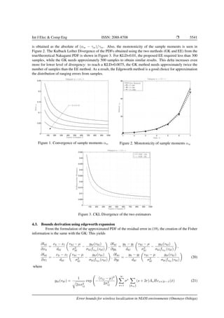 Int J Elec & Comp Eng ISSN: 2088-8708 Ì 5541
is obtained as the absolute of (αw − γw)/γw. Also, the monotonicity of the sample moments is seen in
Figure 2. The Kulback Leiber Divergence of the PDFs obtained using the two methods (GK and EE) from the
true/theoretical Nakagami PDF is shown in Figure 3. For KLD=0.01, the proposed EE required less than 300
samples, while the GK needs approximately 500 samples to obtain similar results. This delta increases even
more for lower level of divergency: to reach a KLD=0.0075, the GK method needs approximately twice the
number of samples than the EE method. As a result, the Edgeworth method is a good choice for approximation
the distribution of ranging errors from samples.
100 200 300 400 500 600 700 800 900 1000
0
0.05
0.1
0.15
0.2
0.25
Nakagami m = 1, Ω = 1
Errorew
Number of Samples P
w = {1, 2, 3, 4}
Figure 1. Convergence of sample moments αw
1 2 3 4 5 6 7
0
20
40
60
Nakagami m = 1, Ω = 1
Moment:αw
Order: k
True Moments
P=200
P=500
P=1000
Figure 2. Monotonicity of sample moments αw
100 200 300 400 500 600 700 800 900 1000
0
0.005
0.01
0.015
0.02
0.025
0.03
0.035
0.04
0.045
Nakagami m = 1, Ω = 1
Kullback-LeiblerDivergence
Number of Samples P
PDF - GK
PDF - EE
Figure 3. CKL Divergence of the two estimators
4.3. Bounds derivation using edgeworth expansion
From the formulation of the approximated PDF of the residual error in (19), the creation of the Fisher
information is the same with the GK: This yields
∂lkl
∂xk
=
xk − xl
dkl
vkl − µ
σ2
kl
−
gkl(vkl)
σklfvkl
(vkl)
,
∂lkl
∂yk
=
yk − yl
dkl
vkl − µ
σ2
kl
−
gkl(vkl)
σklfvkl
(vkl)
,
∂lkl
∂xl
= −
xk − xl
dkl
vkl − µ
σ2
kl
−
gkl(vkl)
σklfvkl
(vkl)
,
∂lkl
∂yl
= −
yk − yl
dkl
vkl − µ
σ2
kl
−
gkl(vkl)
σklfvkl
(vkl)
(20)
where
gkl(vkl) =
1
2πσ2
ij
exp −
(vij − µ)2
2σ2
ij
∞
s=1
σs
{km}
(s + 2r)AsHes+2r−1(ˆx) (21)
Error bounds for wireless localization in NLOS environments (Omotayo Oshiga)
 