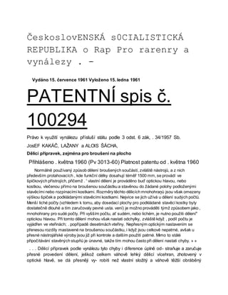 ČeskoslovENSKÁ s0CIALISTICKÁ
REPUBLIKA o Rap Pro rarenry a
vynálezy . -
Vydáno 15. července 1961 Vyloženo 15. ledna 1961
PATENTNÍ spis č.
100294
Právo k využití vynálezu přísluší státu podle 3 odst. 6 zák, . 34/1957 Sb.
JosEF KAKÁČ, LAŽANY a ALOIS ŠÁCHA,
Dělící přípravek, zejména pro broušení na plocho
Přihlášeno . května 1960 (Pv 3013-60) Platnost patentu od . května 1960
Normálně používaný způsob dělení broušených součástí, zvláště nástrojů, a z nich
především protahovacích , kde funkční délky dosahují téměř 1500 mm, se provádí ve
špičkových přístrojích, přičemž . ' vlastní dělení je prováděno buď optickou hlavou, nebo
kostkou, vlečenou přímo na broušenou součástku a stavěnou do žádané polohy podloženými
stavěcími nebo rozpínacími kostkami. Rozměry těchto dělicích mnohohraņů jsou však omezeny
výškou špiček a podkládanými stavěcími kostkami. Nejvíce se jich užívá u dělení sudých počtů.
Menší liché počty (vzhledem k tomu, aby dosedací plochy pro podkládané stavěcí kostky byly
dostatečně dlouhé a tím zaručovaly pevné usta. vení) je možno prováděti týmž způsobem jako ,
mnohohrany pro sudé počty. Při vyšším počtu, ať sudém, nebo lichém, je nutno použiti dělení"
optickou hlavou. Při tomto dělení mohou však nastati odchylky, zvláště když , podíl počtu je
vyjádřen ve vteřinách; . popřípadě desetimách vteřiny. Nepřesným optickým nastavením se
přenesou rozdíly mastavené na broušenou součástku, i když jsou celkově nepatrné, avšak u
přesné nástrojářské výroby jsou již při kontrole a dalším použití patrné. Mimo to stálé
připočítávání stavěných stupňů je únavné, takže tím mohou často při dělení nastati chyby. » »
. . . Dělicí přípravek podle vynálezu tyto chyby i diference úplně od- straňuje a zaručuje
přesné provedení dělení, jelikož celkem váhově lehký dělicí vícehran, zhotovený v
optické hlavě, se dá přesněji vy- robiti než vlastní složitý a váhově těžší obráběný
 