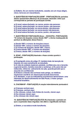 e) Solteiro, foi um menino turbulento, casado; era um moço alegre, 
viúvo; torna-se um macambúzio. 
6. QUESTÕES DE PONTUAÇÃO (UEMT - PONTUAÇÃO) Os períodos 
abaixo apresentam diferença de pontuação. Assinale a letra que 
corresponde ao período de pontuação correta: 
a) O sinal, estava fechado; os carros, porém não paravam. 
b) O sinal, estava fechado: os carros porém, não paravam. 
c) O sinal estava fechado; os carros porém, não paravam. 
d) O sinal estava fechado: os carros porém não paravam. 
e) O sinal estava fechado; os carros, porém, não paravam. 
7. QUESTÕES DE PONTUAÇÃO (Anac – NCE/UFRJ - PONTUAÇÃO) 
“O número de doações cresce desde 1997”; a forma inadequada de 
pontuar as alterações dessa frase é: 
a) Desde 1997 o número de doações cresce; 
b) Desde 1997, cresce o número de doações; 
c) O número de doações, desde 1997, cresce; 
d) Cresce desde 1997, o número de doações; 
e) Cresce, desde 1997, o número de doações. 
8. (ESAF - PONTUAÇÃO) Assinale a frase correta quanto à 
pontuação: 
a) O parágrafo único do artigo 37, também trata da isenção do 
imposto em caso semelhante ao estudado. 
b) A mãe do soldado implorara piedade, confidenciou-me o tenente; 
o general porém, mandou executar a sentença. c) Eu para não ser 
indiscreto, retirei-me calmamente da sala, quando percebi que o 
assunto era confidencial. 
d) Embora o doente não corresse mais perigo, os médicos 
resolveram mantê-lo em observação durante doze horas. 
e) É alentador, o que os indicadores econômicos demonstram: uma 
retomada do desenvolvimento em São Paulo, o maior parque 
industrial brasileiro. 
9. (TACRIM-SP - PONTUAÇÃO) A oração indevidamente pontuada é: 
a) Crianças venham aqui. 
b) Crianças, venham aqui. 
c) As crianças, coisas mais lindas do mundo, vieram aqui. 
d) As crianças vieram aqui. 
e) As crianças não vieram aqui. 
10. QUESTÕES DE PONTUAÇÃO (TCE-RJ) Assinale o período em 
que a supressão da(s) vírgula(s) não altera o significado da frase: 
a) Ontem, a rua estava muito barulhenta. 
 