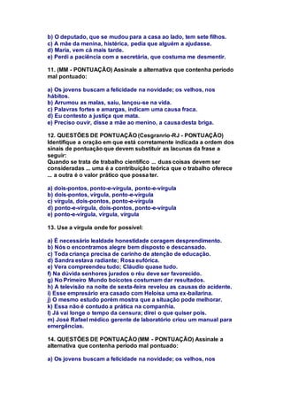b) O deputado, que se mudou para a casa ao lado, tem sete filhos. 
c) A mãe da menina, histérica, pedia que alguém a ajudasse. 
d) Maria, vem cá mais tarde. 
e) Perdi a paciência com a secretária, que costuma me desmentir. 
11. (MM - PONTUAÇÃO) Assinale a alternativa que contenha período 
mal pontuado: 
a) Os jovens buscam a felicidade na novidade; os velhos, nos 
hábitos. 
b) Arrumou as malas, saiu, lançou-se na vida. 
c) Palavras fortes e amargas, indicam uma causa fraca. 
d) Eu contesto a justiça que mata. 
e) Preciso ouvir, disse a mãe ao menino, a causa desta briga. 
12. QUESTÕES DE PONTUAÇÃO (Cesgranrio-RJ - PONTUAÇÃO) 
Identifique a oração em que está corretamente indicada a ordem dos 
sinais de pontuação que devem substituir as lacunas da frase a 
seguir: 
Quando se trata de trabalho científico ... duas coisas devem ser 
consideradas ... uma é a contribuição teórica que o trabalho oferece 
... a outra é o valor prático que possa ter. 
a) dois-pontos, ponto-e-vírgula, ponto-e-vírgula 
b) dois-pontos, vírgula, ponto-e-vírgula 
c) vírgula, dois-pontos, ponto-e-vírgula 
d) ponto-e-vírgula, dois-pontos, ponto-e-vírgula 
e) ponto-e-vírgula, vírgula, vírgula 
13. Use a vírgula onde for possível: 
a) É necessário lealdade honestidade coragem desprendimento. 
b) Nós o encontramos alegre bem disposto e descansado. 
c) Toda criança precisa de carinho de atenção de educação. 
d) Sandra estava radiante; Rosa eufórica. 
e) Vera compreendeu tudo; Cláudio quase tudo. 
f) Na dúvida senhores jurados o réu deve ser favorecido. 
g) No Primeiro Mundo boicotes costumam dar resultados. 
h) A televisão na noite de sexta-feira revelou as causas do acidente. 
i) Esse empresário era casado com Heloísa uma ex-bailarina. 
j) O mesmo estudo porém mostra que a situação pode melhorar. 
k) Essa não é contudo a prática na companhia. 
l) Já vai longe o tempo da censura; direi o que quiser pois. 
m) José Rafael médico gerente de laboratório criou um manual para 
emergências. 
14. QUESTÕES DE PONTUAÇÃO (MM - PONTUAÇÃO) Assinale a 
alternativa que contenha período mal pontuado: 
a) Os jovens buscam a felicidade na novidade; os velhos, nos 
 