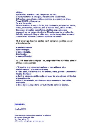 hábitos. 
b) Arrumou as malas, saiu, lançou-se na vida. 
c) Palavras fortes e amargas, indicam uma causa fraca. 
d) Preciso ouvir, disse a mãe ao menino, a causa desta briga. 
Prova BNDES – Cesgranrio 
Da arte de aceitar 
Ele não aceitava a moça. Ela foi, foi, conversou, conversou, rodou, 
rodou, artimanhou, manhou, arte e manha, miou, afinal rendeu. 
Criança de emoções superficiais, rápidas, espontâneas e 
passageiras, ele cedeu. Aceitou-a. Fiquei pensando em algo tão 
definido pelos psicólogos e literatos, porém inesgotável e eterno 
como o tema humano: a necessidade de ser aceito. 
15. O emprego dos dois pontos no 2º parágrafo justifica-se por 
anteceder um(a) 
a) esclarecimento. 
b) enumeração. 
c) conceituação. 
d) definição. 
e) exemplificação. 
16. Com base nos exemplos I e II, responda certo ou errado para as 
afirmações seguintes: 
I. “Eu sofria já o começo de velhice – esta vida era só o 
desmoramento.” (Guimarães Rosa) 
II. “Seu peito, ela recordava, era branco, firme, polido – um marfim.” 
(Cecília Meireles) 
a) Em I, o travessão está usado em lugar de uma vírgula e introduz 
uma explicação. 
b) Em II, o travessão está introduzindo um resumo das idéias 
anteriores. 
c) Esse travessão poderia ser substituído por dois-pontos. 
GABARITO: 
GABARITO 
1 – 
a) Os brasileiros contam como as medidas econômicas 
do governo afetam suas vidas. 
b) – Fique quieto, Zé! 
c) Os estudos antropólogos provam que, nas 
 