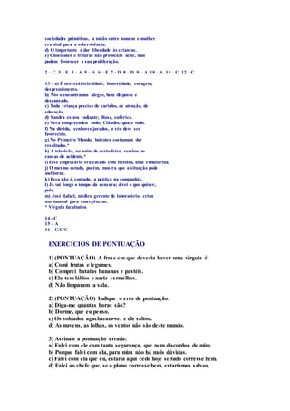 sociedades primitivas, a união entre homem e mulher 
era vital para a sobrevivência. 
d) O importante é dar liberdade às crianças. 
e) Chocolates e frituras não provocam acne, mas 
podem favorecer a sua proliferação. 
2 – C 3 – E 4 – A 5 – A 6 – E 7 - D 8 – D 9 – A 10 – A 11 – C 12 – C 
13 – a) É necessário lealdade, honestidade, coragem, 
desprendimento. 
b) Nós o encontramos alegre, bem disposto e 
descansado. 
c) Toda criança precisa de carinho, de atenção, de 
educação. 
d) Sandra estava radiante; Rosa, eufórica. 
e) Vera compreendeu tudo; Cláudio, quase tudo. 
f) Na dúvida, senhores jurados, o réu deve ser 
favorecido. 
g) No Primeiro Mundo, boicotes costumam dar 
resultados.* 
h) A televisão, na noite de sexta-feira, revelou as 
causas do acidente.* 
i) Esse empresário era casado com Heloísa, uma exbailarina. 
j) O mesmo estudo, porém, mostra que a situação pode 
melhorar. 
k) Essa não é, contudo, a prática na companhia. 
l) Já vai longe o tempo da censura; direi o que quiser, 
pois. 
m) José Rafael, médico gerente de laboratório, criou 
um manual para emergências. 
* Vírgula facultativa 
14 - C 
15 – A 
16 – C/C/C 
EXERCÍCIOS DE PONTUAÇÃO 
1) (PONTUAÇÃO) A frase em que deveria haver uma vírgula é: 
a) Comi frutas e legumes. 
b) Comprei batatas bananas e pastéis. 
c) Ela tem lábios e nariz vermelhos. 
d) Não limparam a sala. 
2) (PONTUAÇÃO) Indique o erro de pontuação: 
a) Diga-me quantas horas são? 
b) Dorme, que eu penso. 
c) Os soldados agacharam-se, e ele saltou. 
d) As nuvens, as folhas, os ventos não são deste mundo. 
3) Assinale a pontuação errada: 
a) Falei com ele com tanta segurança, que nem discordou de mim. 
b) Porque falei com ela, para mim não há mais dúvidas. 
c) Falei com ela que eu, estaria aqui cedo hoje se tudo corresse bem. 
d) Falei ao chefe que, se o plano corresse bem, estaríamos salvos. 
 