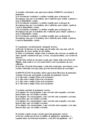 4) Assinale a alternativa que apresenta redação CORRETA em relação à 
pontuação. 
a) O crescimento econômico é o melhor remédio para as doenças do 
desemprego, mas, por si só também, não é suficiente para reduzir a pobreza e 
nem as disparidades sociais. 
b) O crescimento econômico é o melhor remédio para as doenças do 
desemprego mas, por si só, também, não é suficiente, para reduzir a pobreza 
e nem as disparidades sociais. 
c) O crescimento econômico, é o melhor remédio para as doenças, do 
desemprego mas por si só também não é suficiente para reduzir a pobreza e 
nem as disparidades sociais. 
d) O crescimento econômico, é o melhor remédio para as doenças do 
desemprego, mas, por si só também, não é suficiente para reduzir a pobreza 
e, nem as disparidades sociais. 
5) A pontuação está inteiramente adequada na frase: 
a) Recebi, via Internet, de um amigo que há muito não vejo, uma série de 
fotografias da Terra, tiradas de um satélite. 
b) Tanto os astrônomos antigos como os teólogos, não erravam, na opinião do 
autor, quando consideravam que, a Terra, essa poeira ínfima, era o centro do 
universo. 
c) Nada mais central na casa para os pais, que o lugar onde está o berço do 
filhinho, nada tendo a ver esse centro afetivo, com o geométrico da casa 
edificada. 
d) Será que Niezstche interrompia a cada belo crepúsculo, suas leituras e seus 
escritos, sobretudo estes que, tanto peso tiveram nas ideias de seu tempo? 
6) (PONTUAÇÃO) Os períodos abaixo apresentam diferenças de pontuação. 
Assinale a letra que corresponde ao período de pontuação correta: 
a) A vida como, a antiga Tebas, tem cem portas. 
b) A vida como a antiga Tebas tem, cem portas. 
c) A vida, como a antiga Tebas, tem cem portas. 
d) A vida como a antiga Tebas, tem cem portas. 
7) Assinale o período de pontuação correta: 
a) Se alguém vier com perguntas a que você não sabe responder, será mais 
honesto dizer que vai estudar o assunto. 
b) Se alguém, vier com perguntas a que você não sabe, responder, será mais 
honesto dizer que vai estudar o assunto. 
c) Se alguém vier, com perguntas a que você não sabe responder será, mais 
honesto, dizer que vai estudar o assunto. 
d) Se, alguém vier com perguntas, a que você não sabe responder, será, mais 
honesto, dizer que vai estudar o assunto. 
8) Assinale a opção em que o trecho apresenta pontuação correta. 
a) Em um estado com área de 1,2 milhão de quilômetros quadrados, o 
segundo maior da Federação brasileira, e com 20% da população - de 7 
 
