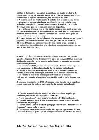 milhões de habitantes - na capital, já destituída de função produtiva de 
significação, o tema da redivisão territorial deveria ser fundamental. Mas, 
contrariando a lógica e o bom senso, isso não ocorre no Pará. 
b) A eventualidade do retalhamento do estado, para a formação de novos 
estados emerge apenas episodicamente. Quando surge, é tratada como 
urgência e emergência. Uma vez cessado o risco de mudança, a letargia 
devolve, o tema, quase à estaca zero, ao ponto de partida. 
c) À semelhança de quase toda a elite local a imprensa se assustou, mais uma 
vez com a possibilidade de desmembramento do Pará. Em vez de examinar o 
problema racionalmente, a mídia, simplesmente se danou a dar gritos de 
alerta, e a bradar contra a ameaça. 
d) O mote fundamental da posição contrária ao desmembramento do estado é 
congênito: quem nasceu no Pará atual, não quer morrer em um Pará 
diferente. Dificilmente razão desse porte, conseguirá deter o avanço da 
reivindicação e da mobilização, pela criação de novos estados dentro do que 
hoje, é área única do Pará. 
9) (PONTUAÇÃO) Assinale a alternativa em que o trecho - No entanto, 
quando a Suprema Corte decidiu ouvir o apelo do caso, em 1980, o panorama 
da biologia molecular havia mudado radicalmente. - reescrito, encontra-se 
corretamente pontuado. 
a) No entanto, em 1980, quando a Suprema Corte, decidiu ouvir o apelo do 
caso o panorama da biologia molecular havia mudado radicalmente. 
b) Quando a Suprema Corte decidiu ouvir o apelo do caso, em 1980, no 
entanto, o panorama da biologia molecular havia mudado radicalmente. 
c) No entanto, o panorama da biologia molecular havia mudado 
radicalmente, quando a Suprema Corte, decidiu ouvir o apelo do caso, em 
1980. 
d) Quando, no entanto, em 1980, a Suprema Corte decidiu ouvir o apelo do 
caso, o panorama da biologia molecular, havia mudado radicalmente. 
10) Quanto ao uso da vírgula nos trechos abaixo, assinale a opção que 
apresenta justificativa de emprego INCORRETA. 
a) "Hoje, essa visão..." - para separar o adjunto adverbial deslocado. 
b) "começa a perder força, já que as empresas..." - para separar a oração 
subordinada da principal. 
c) "afirma Maria Carlota Boabaid, pedagoga e mestra em Administração de 
Empresas," - para isolar o aposto. 
d) "pedagoga e mestra em administração de empresas, que atua na área de 
Gestão de Pessoas." - para separar a oração subordinada adjetiva restritiva. 
1-b 2-a 3-c 4-b 5-a 6-c 7-a 8-a 9.b 10-d 
 