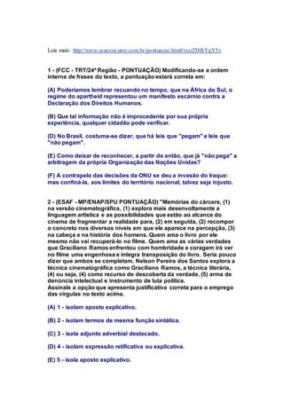 Leia mais: http://www.seuconcurso.com.br/pontuacao.htm#ixzz2DfkYqY5v 
1 - (FCC - TRT/24ª Região - PONTUAÇÃO) Modificando-se a ordem 
interna de frases do texto, a pontuação estará correta em: 
(A) Poderíamos lembrar recuando no tempo, que na África do Sul, o 
regime do apartheid representou um manifesto escárnio contra a 
Declaração dos Direitos Humanos. 
(B) Que tal informação não é improcedente por sua própria 
experiência, qualquer cidadão pode verificar. 
(D) No Brasil, costuma-se dizer, que há leis que "pegam" e leis que 
"não pegam". 
(E) Como deixar de reconhecer, a partir de então, que já "não pega" a 
arbitragem da própria Organização das Nações Unidas? 
(F) A contrapelo das decisões da ONU se deu a invasão do Iraque: 
mas confiná-la, aos limites do território nacional, talvez seja injusto. 
2 - (ESAF - MP/ENAP/SPU PONTUAÇÃO) "Memórias do cárcere, (1) 
na versão cinematográfica, (1) explora mais desenvoltamente a 
linguagem artística e as possibilidades que estão ao alcance do 
cinema de fragmentar a realidade para, (2) em seguida, (2) recompor 
o concreto nos diversos níveis em que ele aparece na percepção, (3) 
na cabeça e na história dos homens. Quem ama o livro por ele 
mesmo não vai recuperá-lo no filme. Quem ama as várias verdades 
que Graciliano Ramos enfrentou com hombridade e coragem irá ver 
no filme uma engenhosa e íntegra transposição do livro. Seria pouco 
dizer que ambos se completam. Nelson Pereira dos Santos explora a 
técnica cinematográfica como Graciliano Ramos, a técnica literária, 
(4) ou seja, (4) como recurso de descoberta da verdade, (5) arma de 
denúncia intelectual e instrumento de luta política. 
Assinale a opção que apresenta justificativa correta para o emprego 
das vírgulas no texto acima. 
(A) 1 - isolam aposto explicativo. 
(B) 2 - isolam termos de mesma função sintática. 
(C) 3 - isola adjunto adverbial deslocado. 
(D) 4 - isolam expressão retificativa ou explicativa. 
(E) 5 - isola aposto explicativo. 
 
