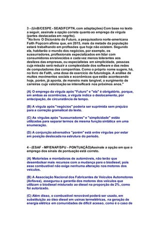 3 - (UnB/CESPE - SEAD/FCPTN, com adaptações) Com base no texto 
a seguir, assinale a opção correta quanto ao emprego da vírgula 
(partes destacadas em negrito). 
"No livro O Dicionário do Futuro, a pesquisadora norte-americana 
Faith Popcorn afirma que, em 2015, mais da metade da população 
estará trabalhando em profissões que hoje não existem. Segundo 
ela, habitarão o mundo dos negócios, por exemplo, os 
sussurradores, profissionais especializados em lidar com 
consumidores enraivecidos e cada vez menos tolerantes aos 
deslizes das empresas, ou especialistas em simplicidade, pessoas 
cuja missão será reduzir a complexidade dos software e das redes 
de computadores das companhias. Como o próprio nome sugere, há, 
no livro de Faith, uma dose de exercício de futurologia. A análise de 
muitos movimentos sociais e econômicos que estão acontecendo 
hoje, porém, já aponta, de maneira mais tangível, o surgimento de 
carreiras cuja valorização se intensificará nos próximos anos." 
(A) O emprego da vírgula após "Futuro" e "ela" é obrigatório, porque, 
em ambas as ocorrências, a vírgula indica o deslocamento, por 
antecipação, de circunstância de tempo. 
(B) A vírgula após "negócios" poderia ser suprimida sem prejuízo 
para a correção gramatical do texto. 
(C) As vírgulas após "sussurradores" e "simplicidade" estão 
utilizadas para separar termos de mesma função sintática em uma 
enumeração. 
(D) A conjunção adversativa "porém" está entre vírgulas por estar 
em posição deslocada na estrutura do período. 
4 - (ESAF - MP/ENAP/SPU - PONTUAÇÃO)Assinale a opção em que o 
emprego dos sinais de pontuação está correto. 
(A) Motoristas e montadoras de automóveis, não terão que 
desembolsar mais recursos com a mudança para o biodiesel, pois 
esse combustível não exige nenhuma alteração nos motores dos 
veículos. 
(B) A Associação Nacional dos Fabricantes de Veículos Automotores 
(Anfavea), assegurou a garantia dos motores dos veículos que 
utilizam o biodiesel misturado ao diesel na proporção de 2%, como 
foi autorizado. 
(C) Além disso, o combustível renovável poderá ser usado, em 
substituição ao óleo diesel em usinas termelétricas, na geração de 
energia elétrica em comunidades de difícil acesso, como é o caso de 
 