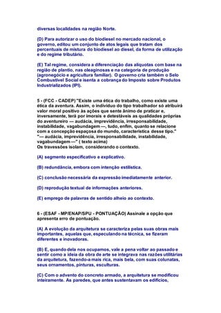 diversas localidades na região Norte. 
(D) Para autorizar o uso do biodiesel no mercado nacional, o 
governo, editou um conjunto de atos legais que tratam dos 
percentuais de mistura do biodiesel ao diesel, da forma de utilização 
e do regime tributário. 
(E) Tal regime, considera a diferenciação das alíquotas com base na 
região de plantio, nas oleaginosas e na categoria de produção 
(agronegócio e agricultura familiar). O governo cria também o Selo 
Combustível Social e isenta a cobrança do Imposto sobre Produtos 
Industrializados (IPI). 
5 - (FCC - CADEP) "Existe uma ética do trabalho, como existe uma 
ética da aventura. Assim, o indivíduo do tipo trabalhador só atribuirá 
valor moral positivo às ações que sente ânimo de praticar e, 
inversamente, terá por imorais e detestáveis as qualidades próprias 
do aventureiro — audácia, imprevidência, irresponsabilidade, 
instabilidade, vagabundagem —, tudo, enfim, quanto se relacione 
com a concepção espaçosa do mundo, característica desse tipo." 
"— audácia, imprevidência, irresponsabilidade, instabilidade, 
vagabundagem —" ( texto acima) 
Os travessões isolam, considerando o contexto. 
(A) segmento especificativo e explicativo. 
(B) redundância, embora com intenção estilística. 
(C) conclusão necessária da expressão imediatamente anterior. 
(D) reprodução textual de informações anteriores. 
(E) emprego de palavras de sentido alheio ao contexto. 
6 - (ESAF - MP/ENAP/SPU - PONTUAÇÃO) Assinale a opção que 
apresenta erro de pontuação. 
(A) A evolução da arquitetura se caracteriza pelas suas obras mais 
importantes, aquelas que, especulando na técnica, se fizeram 
diferentes e inovadoras. 
(B) E, quando dela nos ocupamos, vale a pena voltar ao passado e 
sentir como a ideia da obra de arte se integrava nas razões utilitárias 
da arquitetura, fazendo-a mais rica, mais bela, com suas colunatas, 
seus ornamentos, pinturas, esculturas. 
(C) Com o advento do concreto armado, a arquitetura se modificou 
inteiramente. As paredes, que antes sustentavam os edifícios, 
 