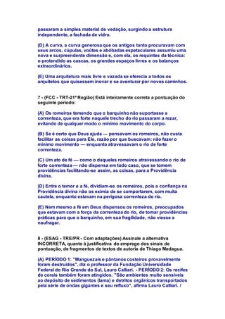 passaram a simples material de vedação, surgindo a estrutura 
independente, a fachada de vidro. 
(D) A curva, a curva generosa que os antigos tanto procuravam com 
seus arcos, cúpulas, voûtes e abóbadas espetaculares assumiu uma 
nova e surpreendente dimensão e, com ela, os requintes da técnica: 
o protendido as cascas, os grandes espaços livres e os balanços 
extraordinários. 
(E) Uma arquitetura mais livre e vazada se oferecia a todos os 
arquitetos que quisessem inovar e se aventurar por novos caminhos. 
7 - (FCC - TRT-21ª Região) Está inteiramente correta a pontuação do 
seguinte período: 
(A) Os romeiros temendo que o barquinho não suportasse a 
correnteza, que era forte naquele trecho do rio passaram a rezar, 
evitando de qualquer modo o mínimo movimento do corpo. 
(B) Se é certo que Deus ajuda — pensavam os romeiros, não custa 
facilitar as coisas para Ele, razão por que buscavam: não fazer o 
mínimo movimento — enquanto atravessavam o rio de forte 
correnteza. 
(C) Um ato de fé — como o daqueles romeiros atravessando o rio de 
forte correnteza — não dispensa em todo caso, que se tomem 
providências facilitando-se assim, as coisas, para a Providência 
divina. 
(D) Entre o temor e a fé, dividiam-se os romeiros, pois a confiança na 
Providência divina não os eximia de se comportarem, com muita 
cautela, enquanto estavam na perigosa correnteza do rio. 
(E) Nem mesmo a fé em Deus dispensou os romeiros, preocupados 
que estavam com a força da correnteza do rio, de tomar providências 
práticas para que o barquinho, em sua fragilidade, não viesse a 
naufragar. 
8 - (ESAG - TRE/PR - Com adaptações) Assinale a alternativa 
INCORRETA, quanto à justificativa do emprego dos sinais de 
pontuação, de fragmentos de textos de autoria de Thiago Medagua. 
(A) PERÍODO 1: "Manguezais e pântanos costeiros provavelmente 
foram destruídos", diz o professor da Fundação Universidade 
Federal do Rio Grande do Sul, Lauro Calliari. - PERÍODO 2: Os recifes 
de corais também foram atingidos. "São ambientes muito sensíveis 
ao depósito de sedimentos (lama) e detritos orgânicos transportados 
pela série de ondas gigantes e seu refluxo", afirma Lauro Calliari. / 
 