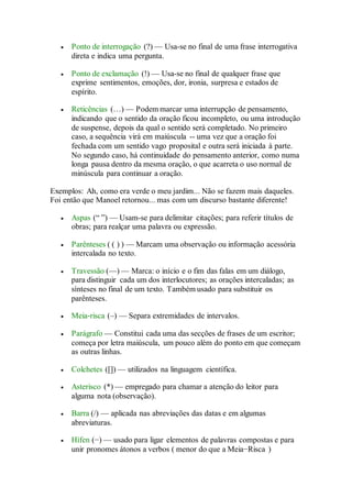  Ponto de interrogação (?) — Usa-se no final de uma frase interrogativa 
direta e indica uma pergunta. 
 Ponto de exclamação (!) — Usa-se no final de qualquer frase que 
exprime sentimentos, emoções, dor, ironia, surpresa e estados de 
espírito. 
 Reticências (…) — Podem marcar uma interrupção de pensamento, 
indicando que o sentido da oração ficou incompleto, ou uma introdução 
de suspense, depois da qual o sentido será completado. No primeiro 
caso, a sequência virá em maiúscula -- uma vez que a oração foi 
fechada com um sentido vago proposital e outra será iniciada à parte. 
No segundo caso, há continuidade do pensamento anterior, como numa 
longa pausa dentro da mesma oração, o que acarreta o uso normal de 
minúscula para continuar a oração. 
Exemplos: Ah, como era verde o meu jardim... Não se fazem mais daqueles. 
Foi então que Manoel retornou... mas com um discurso bastante diferente! 
 Aspas (“ ”) — Usam-se para delimitar citações; para referir títulos de 
obras; para realçar uma palavra ou expressão. 
 Parênteses ( ( ) ) — Marcam uma observação ou informação acessória 
intercalada no texto. 
 Travessão (—) — Marca: o início e o fim das falas em um diálogo, 
para distinguir cada um dos interlocutores; as orações intercaladas; as 
sínteses no final de um texto. Também usado para substituir os 
parênteses. 
 Meia‐risca (–) — Separa extremidades de intervalos. 
 Parágrafo — Constitui cada uma das secções de frases de um escritor; 
começa por letra maiúscula, um pouco além do ponto em que começam 
as outras linhas. 
 Colchetes ([]) — utilizados na linguagem científica. 
 Asterisco (*) — empregado para chamar a atenção do leitor para 
alguma nota (observação). 
 Barra (/) — aplicada nas abreviações das datas e em algumas 
abreviaturas. 
 Hífen (−) — usado para ligar elementos de palavras compostas e para 
unir pronomes átonos a verbos ( menor do que a Meia−Risca ) 
 