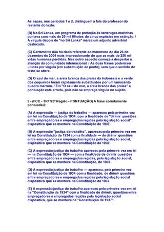 As aspas, nos períodos 1 e 2, distinguem a fala do professor do 
restante do texto. 
(B) No Sri Lanka, um programa de proteção às tartarugas marinhas 
contava com mais de 20 mil filhotes de cinco espécies em extinção. / 
A vírgula depois de "no Sri Lanka" marca um adjunto adverbial 
deslocado. 
(C) Certamente não há dado referente ao maremoto do dia 26 de 
dezembro de 2004 mais impressionante do que as mais de 250 mil 
vidas humanas perdidas. Mas outro aspecto começa a despertar a 
atenção da comunidade internacional. / As duas frases podem ser 
unidas por vírgula (em substituição ao ponto), sem que o sentido do 
texto se altere. 
(D) O azul do mar, a areia branca das praias da Indonésia e o verde 
dos coqueiros foram rapidamente substituídos por um lamacento 
quadro marrom. / Em "O azul do mar, a areia branca das praias" a 
pontuação está errada, pois não se emprega vírgula no sujeito. 
9 - (FCC - TRT/20ª Região - PONTUAÇÃO) A frase corretamente 
pontuada é: 
(A) A expressão — justiça do trabalho — apareceu pela primeira vez 
em lei na Constituição de 1934, com a finalidade de "dirimir questões 
entre empregadores e empregados regidas pela legislação social", 
dispositivo que se manteve na Constituição de 1937. 
(B) A expressão "justiça do trabalho", apareceu pela primeira vez em 
lei na Constituição de 1934 com a finalidade — de dirimir questões 
entre empregadores e empregados regidas pela legislação social, 
dispositivo que se manteve na Constituição de 1937. 
(C) A expressão justiça do trabalho apareceu pela primeira vez em lei 
— na Constituição de 1934 — com a finalidade de dirimir questões 
entre empregadores e empregados regidas, pela legislação social, 
dispositivo que se manteve na Constituição, de 1937. 
(D) A expressão justiça do trabalho — apareceu, pela primeira vez 
em lei na Constituição de 1934 com a finalidade, de dirimir questões 
entre empregadores e empregados regidas pela legislação social 
dispositivo que se manteve na Constituição de 1937. 
(E) A expressão justiça do trabalho apareceu pela primeira vez em lei 
na "Constituição de 1934" com a finalidade de dirimir, questões entre 
empregadores e empregados regidas pela legislação social 
dispositivo, que se manteve na "Constituição de 1937". 
 