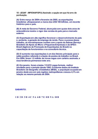 10 - (ESAF - MP/ENAP/SPU) Assinale a opção em que há erro de 
pontuação. 
(A) Entre março de 2004 e fevereiro de 2005, as exportações 
brasileiras ultrapassaram a marca dos US$ 100 bilhões, um recorde 
histórico para o país. 
(B) A meta do Governo Federal, alcançada com quase dois anos de 
antecedência mostra o vigor das vendas do país para o mercado 
externo. 
(C) Exportação em alta significa favorecer o desenvolvimento do país 
e, portanto, a geração de emprego de renda. Para o sucesso desse 
trabalho, as microempresas contam com o apoio do Sebrae (Serviço 
Brasileiro de Apoio às Micro e Pequenas Empresas) e da APEX-Brasil 
(Agência de Promoção de Exportações do Brasil) na 
capacitação de funcionários e na consultoria técnica. 
(D) O aumento nas exportações é um dos fatores principais para o 
saldo positivo referente à criação de postos de trabalho no Brasil. 
Em 2004, foram 1,5 milhão de novas vagas com carteira assinada, e 
essa tendência permanece este ano. 
(E) Em janeiro, foram criadas 115.972 vagas formais, melhor 
resultado para o período desde 1992. Conforme dados do Instituto 
Brasileiro de Geografia e Estatística (IBGE), a população ocupada em 
janeiro deste ano em seis regiões metropolitanas cresceu 4,1% em 
relação ao mesmo período de 2004. 
GABARITO: 
1 D 2 D 3 D 4 C 5 A 6 D 7 E 8 D 9 A 10 B 
