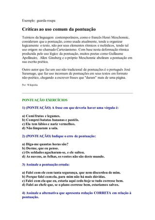 Exemplo: guarda-roupa 
Críticas ao uso comum da pontuação 
Teóricos da linguagem contemporâneos, como o francês Henri Meschonnic, 
consideram que a pontuação, como usada atualmente, tende a organizar 
logicamente o texto, não por seus elementos rítmicos e melódicos, tendo tal 
uso origem no chamado Cartesianismo. Com base nesta deformação rítmica 
produzida pelo uso lógico da pontuação, muitos poetas como Guillaume 
Apollinaire, Allen Ginsberg e o próprio Meschonnic aboliram a pontuação em 
sua escrita poética. 
Outro autor que faz um uso não tradicional de pontuações é o português José 
Saramago, que faz uso incomum de pontuações em seus textos em formato 
não-poético, chegando a escrever frases que "duram" mais de uma página. 
Por: Wikipédia 
PONTUAÇÃO EXERCÍCIOS 
1) (PONTUAÇÃO) A frase em que deveria haver uma vírgula é: 
a) Comi frutas e legumes. 
b) Comprei batatas bananas e pastéis. 
c) Ela tem lábios e nariz vermelhos. 
d) Não limparam a sala. 
2) (PONTUAÇÃO) Indique o erro de pontuação: 
a) Diga-me quantas horas são? 
b) Dorme, que eu penso. 
c) Os soldados agacharam-se, e ele saltou. 
d) As nuvens, as folhas, os ventos não são deste mundo. 
3) Assinale a pontuação errada: 
a) Falei com ele com tanta segurança, que nem discordou de mim. 
b) Porque falei com ela, para mim não há mais dúvidas. 
c) Falei com ela que eu, estaria aqui cedo hoje se tudo corresse bem. 
d) Falei ao chefe que, se o plano corresse bem, estaríamos salvos. 
4) Assinale a alternativa que apresenta redação CORRETA em relação à 
pontuação. 
 
