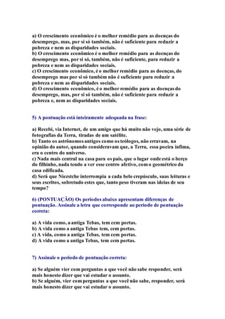 a) O crescimento econômico é o melhor remédio para as doenças do 
desemprego, mas, por si só também, não é suficiente para reduzir a 
pobreza e nem as disparidades sociais. 
b) O crescimento econômico é o melhor remédio para as doenças do 
desemprego mas, por si só, também, não é suficiente, para reduzir a 
pobreza e nem as disparidades sociais. 
c) O crescimento econômico, é o melhor remédio para as doenças, do 
desemprego mas por si só também não é suficiente para reduzir a 
pobreza e nem as disparidades sociais. 
d) O crescimento econômico, é o melhor remédio para as doenças do 
desemprego, mas, por si só também, não é suficiente para reduzir a 
pobreza e, nem as disparidades sociais. 
5) A pontuação está inteiramente adequada na frase: 
a) Recebi, via Internet, de um amigo que há muito não vejo, uma série de 
fotografias da Terra, tiradas de um satélite. 
b) Tanto os astrônomos antigos como os teólogos, não erravam, na 
opinião do autor, quando consideravam que, a Terra, essa poeira ínfima, 
era o centro do universo. 
c) Nada mais central na casa para os pais, que o lugar onde está o berço 
do filhinho, nada tendo a ver esse centro afetivo, com o geométrico da 
casa edificada. 
d) Será que Niezstche interrompia a cada belo crepúsculo, suas leituras e 
seus escritos, sobretudo estes que, tanto peso tiveram nas ideias de seu 
tempo? 
6) (PONTUAÇÃO) Os períodos abaixo apresentam diferenças de 
pontuação. Assinale a letra que corresponde ao período de pontuação 
correta: 
a) A vida como, a antiga Tebas, tem cem portas. 
b) A vida como a antiga Tebas tem, cem portas. 
c) A vida, como a antiga Tebas, tem cem portas. 
d) A vida como a antiga Tebas, tem cem portas. 
7) Assinale o período de pontuação correta: 
a) Se alguém vier com perguntas a que você não sabe responder, será 
mais honesto dizer que vai estudar o assunto. 
b) Se alguém, vier com perguntas a que você não sabe, responder, será 
mais honesto dizer que vai estudar o assunto. 
 