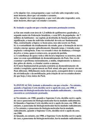 c) Se alguém vier, com perguntas a que você não sabe responder será, 
mais honesto, dizer que vai estudar o assunto. 
d) Se, alguém vier com perguntas, a que você não sabe responder, será, 
mais honesto, dizer que vai estudar o assunto. 
8) Assinale a opção em que o trecho apresenta pontuação correta. 
a) Em um estado com área de 1,2 milhão de quilômetros quadrados, o 
segundo maior da Federação brasileira, e com 20% da população - de 7 
milhões de habitantes - na capital, já destituída de função produtiva de 
significação, o tema da redivisão territorial deveria ser fundamental. 
Mas, contrariando a lógica e o bom senso, isso não ocorre no Pará. 
b) A eventualidade do retalhamento do estado, para a formação de novos 
estados emerge apenas episodicamente. Quando surge, é tratada como 
urgência e emergência. Uma vez cessado o risco de mudança, a letargia 
devolve, o tema, quase à estaca zero, ao ponto de partida. 
c) À semelhança de quase toda a elite local a imprensa se assustou, mais 
uma vez com a possibilidade de desmembramento do Pará. Em vez de 
examinar o problema racionalmente, a mídia, simplesmente se danou a 
dar gritos de alerta, e a bradar contra a ameaça. 
d) O mote fundamental da posição contrária ao desmembramento do 
estado é congênito: quem nasceu no Pará atual, não quer morrer em um 
Pará diferente. Dificilmente razão desse porte, conseguirá deter o avanço 
da reivindicação e da mobilização, pela criação de novos estados dentro 
do que hoje, é área única do Pará. 
9) (PONTUAÇÃO) Assinale a alternativa em que o trecho - No entanto, 
quando a Suprema Corte decidiu ouvir o apelo do caso, em 1980, o 
panorama da biologia molecular havia mudado radicalmente. - reescrito, 
encontra-se corretamente pontuado. 
a) No entanto, em 1980, quando a Suprema Corte, decidiu ouvir o apelo 
do caso o panorama da biologia molecular havia mudado radicalmente. 
b) Quando a Suprema Corte decidiu ouvir o apelo do caso, em 1980, no 
entanto, o panorama da biologia molecular havia mudado radicalmente. 
c) No entanto, o panorama da biologia molecular havia mudado 
radicalmente, quando a Suprema Corte, decidiu ouvir o apelo do caso, 
em 1980. 
d) Quando, no entanto, em 1980, a Suprema Corte decidiu ouvir o apelo 
do caso, o panorama da biologia molecular, havia mudado radicalmente. 
 