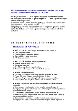 10) Quanto ao uso da vírgula nos trechos abaixo, assinale a opção que 
apresenta justificativa de emprego INCORRETA. 
a) "Hoje, essa visão..." - para separar o adjunto adverbial deslocado. 
b) "começa a perder força, já que as empresas..." - para separar a oração 
subordinada da principal. 
c) "afirma Maria Carlota Boabaid, pedagoga e mestra em Administração 
de Empresas," - para isolar o aposto. 
d) "pedagoga e mestra em administração de empresas, que atua na área 
de Gestão de Pessoas." - para separar a oração subordinada adjetiva 
restritiva. 
1-b 2-a 3-c 4-b 5-a 6-c 7-a 8-a 9.b 10-d 
EXERCÍCIOS DE PONTUAÇÃO 
1) (PONTUAÇÃO) A frase em que deveria haver uma vírgula é: 
a) Comi frutas e legumes. 
b) Comprei batatas bananas e pastéis. 
c) Ela tem lábios e nariz vermelhos. 
d) Não limparam a sala. 
2) (PONTUAÇÃO) Indique o erro de pontuação: 
a) Diga-me quantas horas são? 
b) Dorme, que eu penso. 
c) Os soldados agacharam-se, e ele saltou. 
d) As nuvens, as folhas, os ventos não são deste mundo. 
3) Assinale a pontuação errada: 
a) Falei com ele com tanta segurança, que nem discordou de mim. 
b) Porque falei com ela, para mim não há mais dúvidas. 
c) Falei com ela que eu, estaria aqui cedo hoje se tudo corresse bem. 
d) Falei ao chefe que, se o plano corresse bem, estaríamos salvos. 
4) Assinale a alternativa que apresenta redação CORRETA em relação à 
pontuação. 
a) O crescimento econômico é o melhor remédio para as doenças do 
desemprego, mas, por si só também, não é suficiente para reduzir a pobreza e 
nem as disparidades sociais. 
b) O crescimento econômico é o melhor remédio para as doenças do 
desemprego mas, por si só, também, não é suficiente, para reduzir a pobreza 
e nem as disparidades sociais. 
c) O crescimento econômico, é o melhor remédio para as doenças, do 
desemprego mas por si só também não é suficiente para reduzir a pobreza e 
 