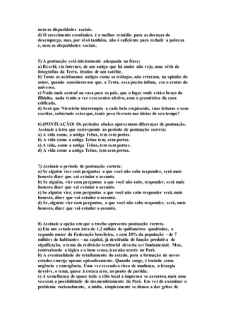nem as disparidades sociais. 
d) O crescimento econômico, é o melhor remédio para as doenças do 
desemprego, mas, por si só também, não é suficiente para reduzir a pobreza 
e, nem as disparidades sociais. 
5) A pontuação está inteiramente adequada na frase: 
a) Recebi, via Internet, de um amigo que há muito não vejo, uma série de 
fotografias da Terra, tiradas de um satélite. 
b) Tanto os astrônomos antigos como os teólogos, não erravam, na opinião do 
autor, quando consideravam que, a Terra, essa poeira ínfima, era o centro do 
universo. 
c) Nada mais central na casa para os pais, que o lugar onde está o berço do 
filhinho, nada tendo a ver esse centro afetivo, com o geométrico da casa 
edificada. 
d) Será que Niezstche interrompia a cada belo crepúsculo, suas leituras e seus 
escritos, sobretudo estes que, tanto peso tiveram nas ideias de seu tempo? 
6) (PONTUAÇÃO) Os períodos abaixo apresentam diferenças de pontuação. 
Assinale a letra que corresponde ao período de pontuação correta: 
a) A vida como, a antiga Tebas, tem cem portas. 
b) A vida como a antiga Tebas tem, cem portas. 
c) A vida, como a antiga Tebas, tem cem portas. 
d) A vida como a antiga Tebas, tem cem portas. 
7) Assinale o período de pontuação correta: 
a) Se alguém vier com perguntas a que você não sabe responder, será mais 
honesto dizer que vai estudar o assunto. 
b) Se alguém, vier com perguntas a que você não sabe, responder, será mais 
honesto dizer que vai estudar o assunto. 
c) Se alguém vier, com perguntas a que você não sabe responder será, mais 
honesto, dizer que vai estudar o assunto. 
d) Se, alguém vier com perguntas, a que você não sabe responder, será, mais 
honesto, dizer que vai estudar o assunto. 
8) Assinale a opção em que o trecho apresenta pontuação correta. 
a) Em um estado com área de 1,2 milhão de quilômetros quadrados, o 
segundo maior da Federação brasileira, e com 20% da população - de 7 
milhões de habitantes - na capital, já destituída de função produtiva de 
significação, o tema da redivisão territorial deveria ser fundamental. Mas, 
contrariando a lógica e o bom senso, isso não ocorre no Pará. 
b) A eventualidade do retalhamento do estado, para a formação de novos 
estados emerge apenas episodicamente. Quando surge, é tratada como 
urgência e emergência. Uma vez cessado o risco de mudança, a letargia 
devolve, o tema, quase à estaca zero, ao ponto de partida. 
c) À semelhança de quase toda a elite local a imprensa se assustou, mais uma 
vez com a possibilidade de desmembramento do Pará. Em vez de examinar o 
problema racionalmente, a mídia, simplesmente se danou a dar gritos de 
 