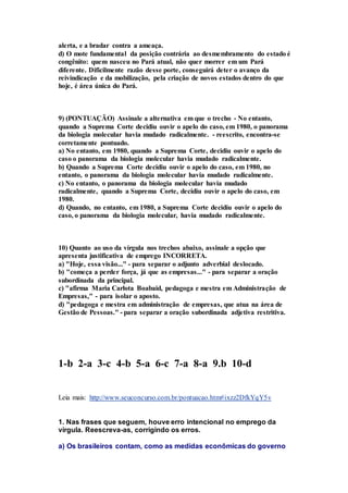 alerta, e a bradar contra a ameaça. 
d) O mote fundamental da posição contrária ao desmembramento do estado é 
congênito: quem nasceu no Pará atual, não quer morrer em um Pará 
diferente. Dificilmente razão desse porte, conseguirá deter o avanço da 
reivindicação e da mobilização, pela criação de novos estados dentro do que 
hoje, é área única do Pará. 
9) (PONTUAÇÃO) Assinale a alternativa em que o trecho - No entanto, 
quando a Suprema Corte decidiu ouvir o apelo do caso, em 1980, o panorama 
da biologia molecular havia mudado radicalmente. - reescrito, encontra-se 
corretamente pontuado. 
a) No entanto, em 1980, quando a Suprema Corte, decidiu ouvir o apelo do 
caso o panorama da biologia molecular havia mudado radicalmente. 
b) Quando a Suprema Corte decidiu ouvir o apelo do caso, em 1980, no 
entanto, o panorama da biologia molecular havia mudado radicalmente. 
c) No entanto, o panorama da biologia molecular havia mudado 
radicalmente, quando a Suprema Corte, decidiu ouvir o apelo do caso, em 
1980. 
d) Quando, no entanto, em 1980, a Suprema Corte decidiu ouvir o apelo do 
caso, o panorama da biologia molecular, havia mudado radicalmente. 
10) Quanto ao uso da vírgula nos trechos abaixo, assinale a opção que 
apresenta justificativa de emprego INCORRETA. 
a) "Hoje, essa visão..." - para separar o adjunto adverbial deslocado. 
b) "começa a perder força, já que as empresas..." - para separar a oração 
subordinada da principal. 
c) "afirma Maria Carlota Boabaid, pedagoga e mestra em Administração de 
Empresas," - para isolar o aposto. 
d) "pedagoga e mestra em administração de empresas, que atua na área de 
Gestão de Pessoas." - para separar a oração subordinada adjetiva restritiva. 
1-b 2-a 3-c 4-b 5-a 6-c 7-a 8-a 9.b 10-d 
Leia mais: http://www.seuconcurso.com.br/pontuacao.htm#ixzz2DfkYqY5v 
1. Nas frases que seguem, houve erro intencional no emprego da 
vírgula. Reescreva-as, corrigindo os erros. 
a) Os brasileiros contam, como as medidas econômicas do governo 
 