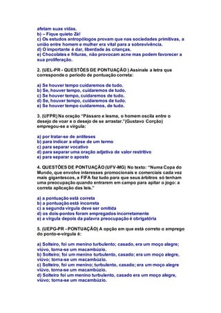 afetam suas vidas. 
b) – Fique quieto Zé! 
c) Os estudos antropólogos provam que nas sociedades primitivas, a 
união entre homem e mulher era vital para a sobrevivência. 
d) O importante é dar, liberdade às crianças. 
e) Chocolates e frituras, não provocam acne mas podem favorecer a 
sua proliferação. 
2. (UEL-PR - QUESTÕES DE PONTUAÇÃO ) Assinale a letra que 
corresponde o período de pontuação correta: 
a) Se houver tempo cuidaremos de tudo. 
b) Se, houver tempo, cuidaremos de tudo. 
c) Se houver tempo, cuidaremos de tudo. 
d) Se, houver tempo, cuidaremos de tudo. 
e) Se houver tempo cuidaremos, de tudo. 
3. (UFPR) Na oração “Pássaro e lesma, o homem oscila entre o 
desejo de voar e o desejo de se arrastar.”(Gustavo Corção) 
empregou-se a vírgula: 
a) por tratar-se de antíteses 
b) para indicar a elipse de um termo 
c) para separar vocativo 
d) para separar uma oração adjetiva de valor restritivo 
e) para separar o aposto 
4. QUESTÕES DE PONTUAÇÃO (UFV-MG) No texto: “Numa Copa do 
Mundo, que envolve interesses promocionais e comerciais cada vez 
mais gigantescos, a FIFA faz tudo para que seus árbitros só tenham 
uma preocupação quando entrarem em campo para apitar o jogo: a 
correta aplicação das leis.” 
a) a pontuação está correta 
b) a pontuação está incorreta 
c) a segunda vírgula deve ser omitida 
d) os dois-pontos foram empregados incorretamente 
e) a vírgula depois da palavra preocupação é obrigatória 
5. (UEPG-PR - PONTUAÇÃO) A opção em que está correto o emprego 
do ponto-e-vírgula é: 
a) Solteiro, foi um menino turbulento; casado, era um moço alegre; 
viúvo, torna-se um macambúzio. 
b) Solteiro; foi um menino turbulento, casado; era um moço alegre, 
viúvo; torna-se um macambúzio. 
c) Solteiro, foi um menino; turbulento, casado; era um moço alegre 
viúvo, torna-se um macambúzio. 
d) Solteiro foi um menino turbulento, casado era um moço alegre, 
viúvo; torna-se um macambúzio. 
 
