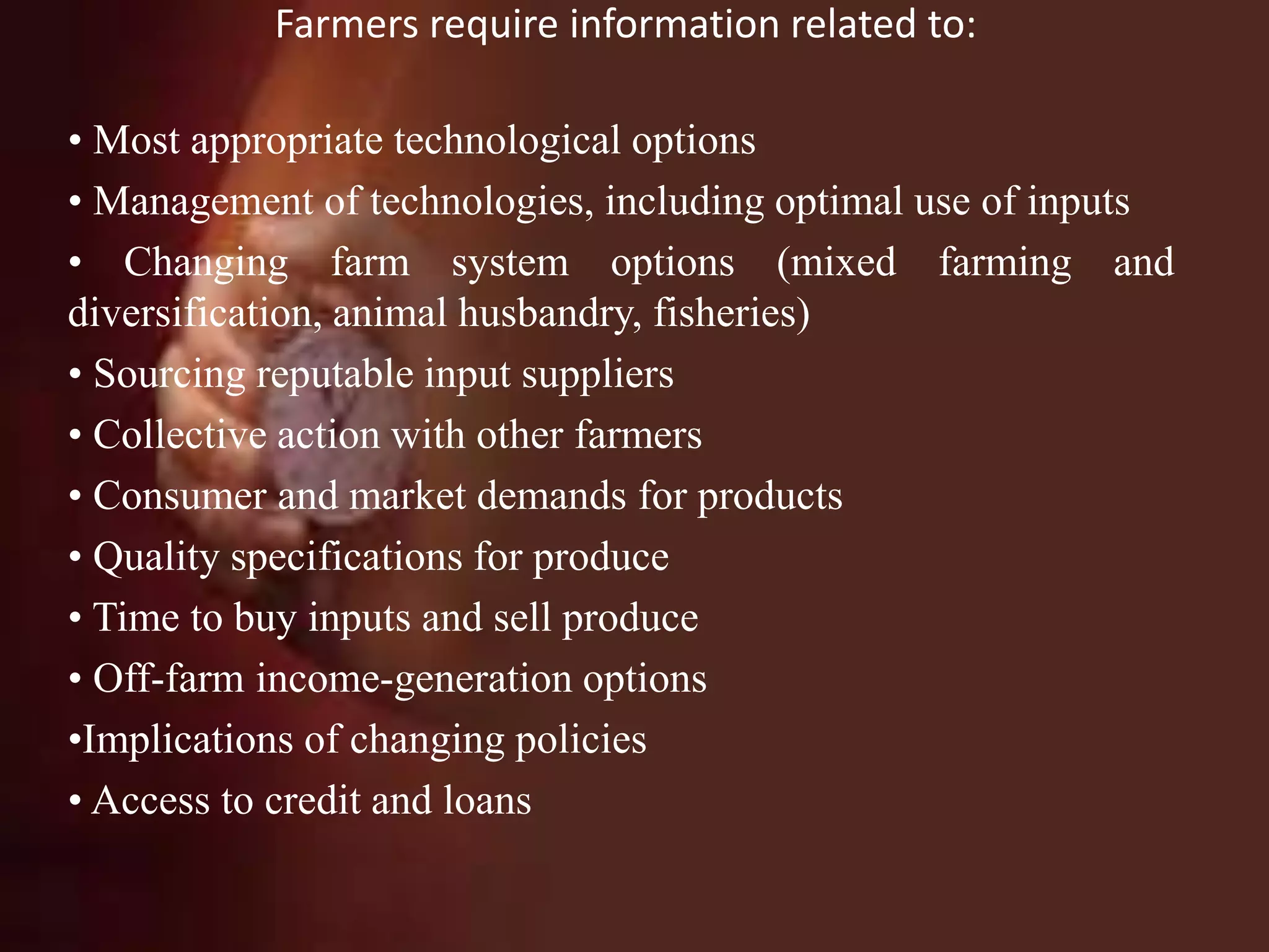Farmers require information related to:
• Most appropriate technological options
• Management of technologies, including optimal use of inputs
• Changing farm system options (mixed farming and
diversification, animal husbandry, fisheries)
• Sourcing reputable input suppliers
• Collective action with other farmers
• Consumer and market demands for products
• Quality specifications for produce
• Time to buy inputs and sell produce
• Off-farm income-generation options
•Implications of changing policies
• Access to credit and loans
 