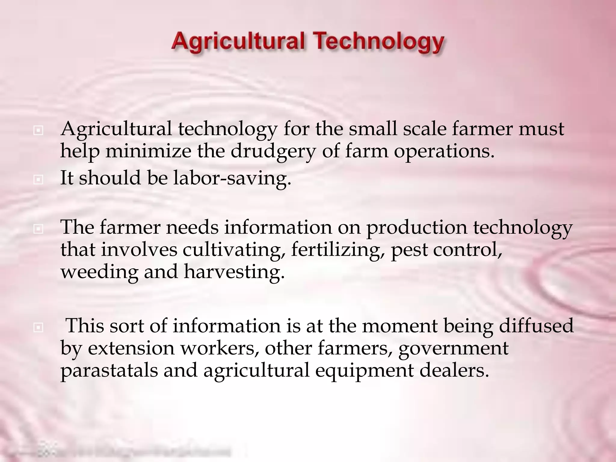  Agricultural technology for the small scale farmer must
help minimize the drudgery of farm operations.
 It should be labor-saving.
 The farmer needs information on production technology
that involves cultivating, fertilizing, pest control,
weeding and harvesting.
 This sort of information is at the moment being diffused
by extension workers, other farmers, government
parastatals and agricultural equipment dealers.
 